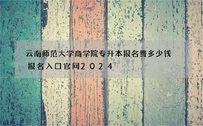 云南师范大学商学院专升本报名费多少钱 报名入口官网2024